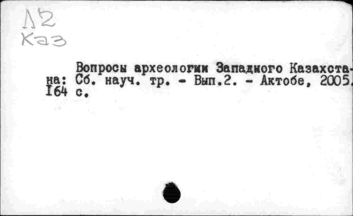 ﻿К-а-ь
Вопросы археологии Западного Казахста на: Сб. науч. тр. • Вып.2. - Актобе, 2005 164 с.